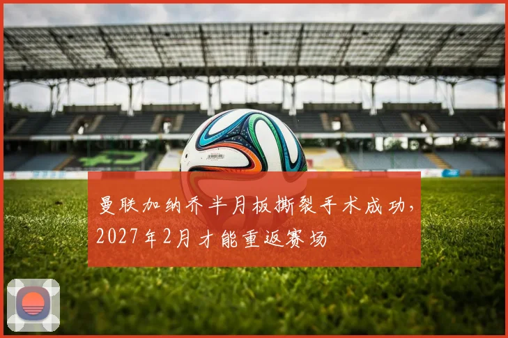 曼联加纳乔半月板撕裂手术成功，2027年2月才能重返赛场