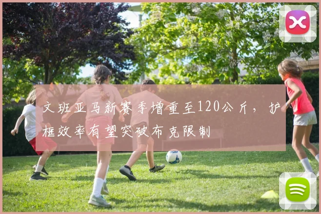 文班亚马新赛季增重至120公斤,护框效率有望突破布克限制