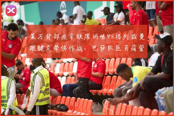 莱万背部痉挛缺席训练vs格列兹曼跟腱炎带伤作战,巴萨队医负荷管理被批