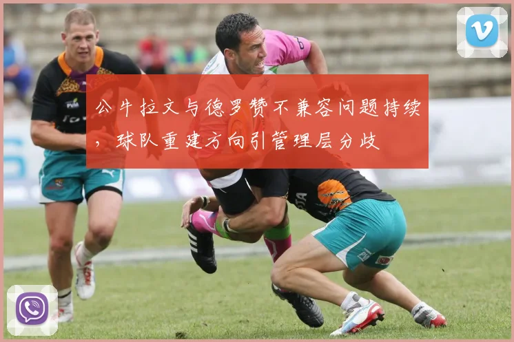 公牛拉文与德罗赞不兼容问题持续,球队重建方向引管理层分歧