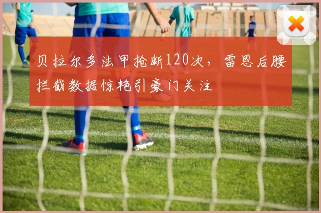 贝拉尔多法甲抢断120次,雷恩后腰拦截数据惊艳引豪门关注