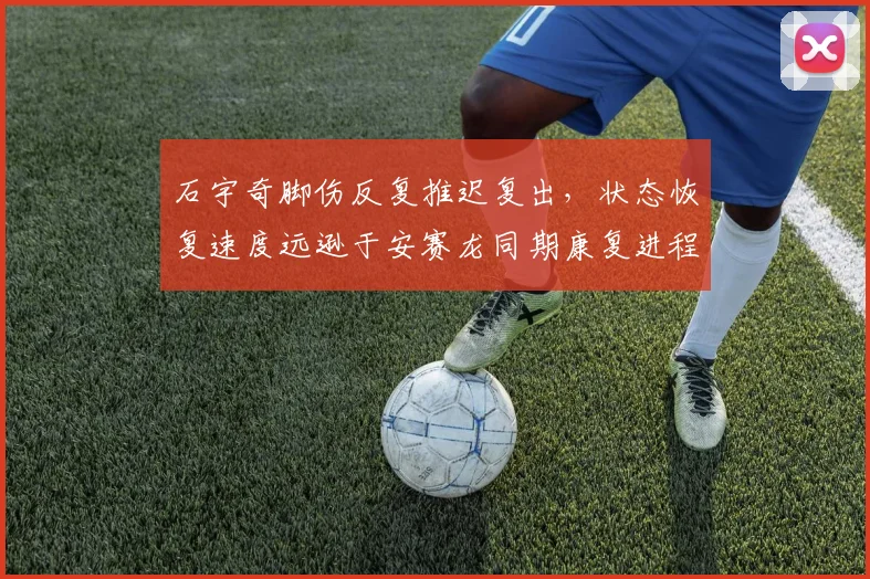 石宇奇脚伤反复推迟复出,状态恢复速度远逊于安赛龙同期康复进程