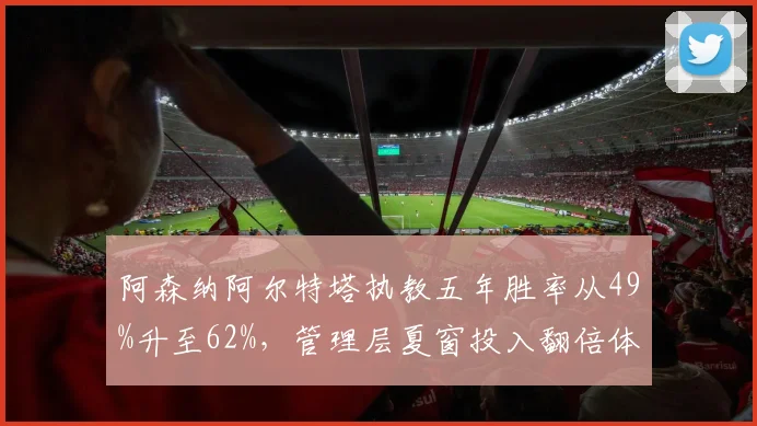 阿森纳阿尔特塔执教五年胜率从49%升至62%,管理层夏窗投入翻倍体现全力支持