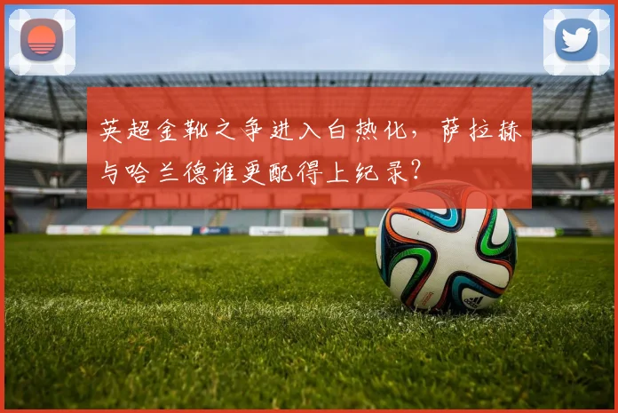 英超金靴之争进入白热化,萨拉赫与哈兰德谁更配得上纪录?